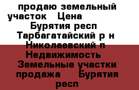 продаю земельный участок › Цена ­ 170 000 - Бурятия респ., Тарбагатайский р-н, Николаевский п. Недвижимость » Земельные участки продажа   . Бурятия респ.